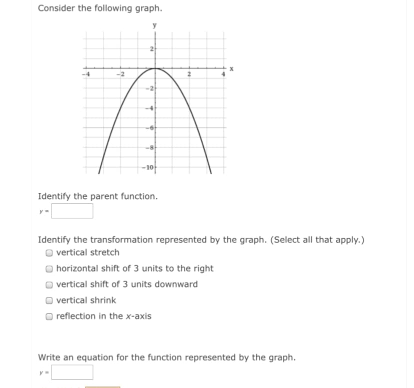 Consider the following graph.
y
2
-8
-10
Identify the parent function.
y =
Identify the transformation represented by the graph. (Select all that apply.)
O vertical stretch
horizontal shift of 3 units to the right
vertical shift of 3 units downward
vertical shrink
reflection in the x-axis
Write an equation for the function represented by the graph.
y =
