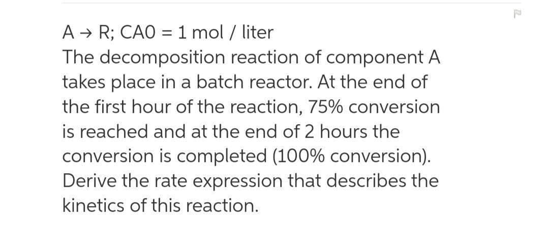 A → R; CAO = 1 mol / liter
The decomposition reaction of component A
takes place in a batch reactor. At the end of
the first hour of the reaction, 75% conversion
is reached and at the end of 2 hours the
conversion is completed (100% conversion).
Derive the rate expression that describes the
kinetics of this reaction.
