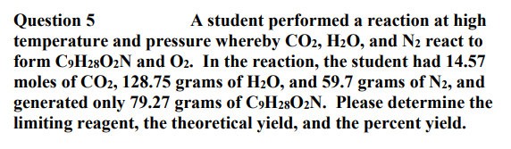 Question 5
temperature and pressure whereby CO2, H2O, and N2 react to
form C»H28O2N and O2. In the reaction, the student had 14.57
moles of CO2, 128.75 grams of H2O, and 59.7 grams of N2, and
generated only 79.27 grams of C»H28O2N. Please determine the
limiting reagent, the theoretical yield, and the percent yield.
A student performed a reaction at high
