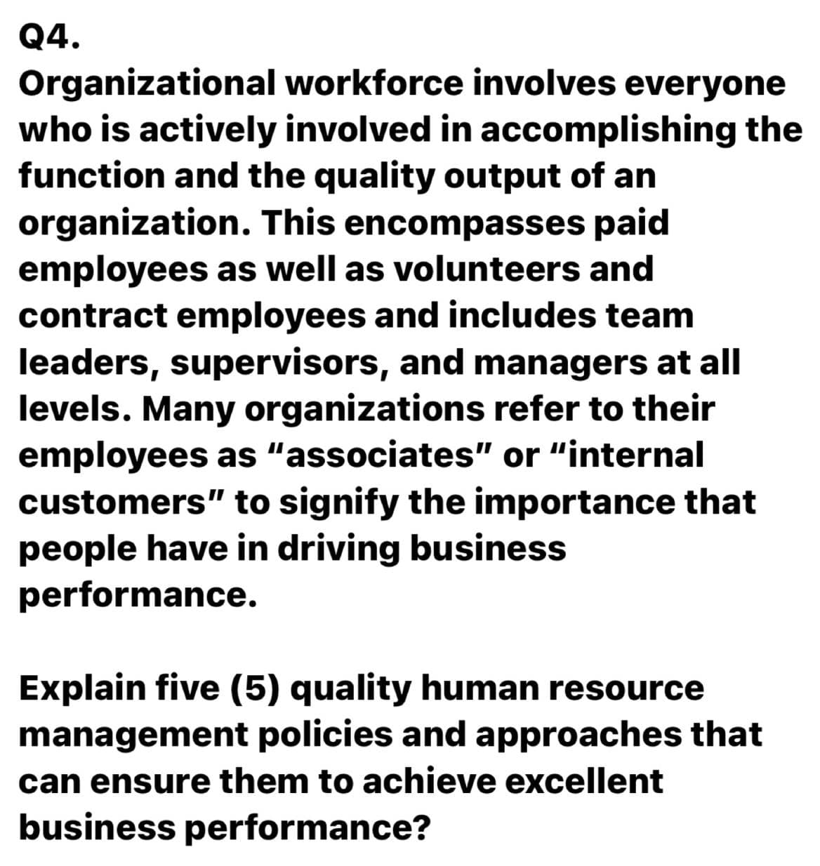 Q4.
Organizational workforce involves everyone
who is actively involved in accomplishing the
function and the quality output of an
organization. This encompasses paid
employees as well as volunteers and
contract employees and includes team
leaders, supervisors, and managers at all
levels. Many organizations refer to their
employees as "associates" or "internal
customers" to signify the importance that
people have in driving business
performance.
Explain five (5) quality human resource
management policies and approaches that
can ensure them to achieve excellent
business performance?
