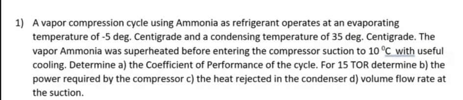 1) A vapor compression cycle using Ammonia as refrigerant operates at an evaporating
temperature of -5 deg. Centigrade and a condensing temperature of 35 deg. Centigrade. The
vapor Ammonia was superheated before entering the compressor suction to 10 °C with useful
cooling. Determine a) the Coefficient of Performance of the cycle. For 15 TOR determine b) the
power required by the compressor c) the heat rejected in the condenser d) volume flow rate at
the suction.