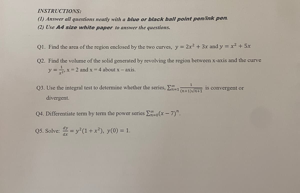 INSTRUCTIONS:
(1) Answer all questions neatly with a blue or black ball point pen/ink pen.
(2) Use A4 size white paper to answer the questions.
Q1. Find the area of the region enclosed by the two curves, y = 2x² + 3x and y = x² + 5x
Q2. Find the volume of the solid generated by revolving the region between x-axis and the curve
y = x= 2 and x = 4 about x — axis.
Q3. Use the integral test to determine whether the series, En=1
√n+1 is convergent or
divergent.
Q4. Differentiate term by term the power series -(x-7)".
Q5. Solve: = y²(1 + x²), y(0) = 1.
dy
dx
(n+1)√n+1