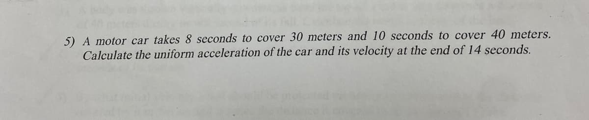 5) A motor car takes 8 seconds to cover 30 meters and 10 seconds to cover 40 meters.
Calculate the uniform acceleration of the car and its velocity at the end of 14 seconds.
