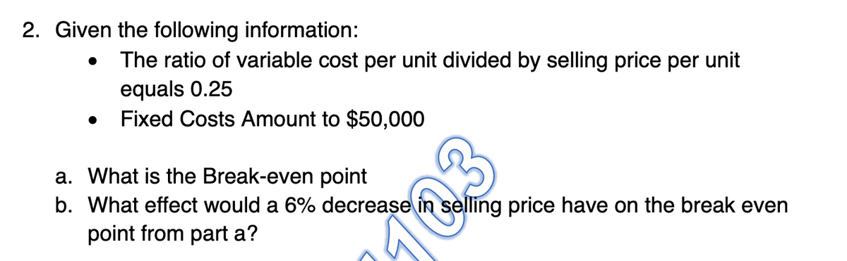 2. Given the following information:
The ratio of variable cost per unit divided by selling price per unit
equals 0.25
Fixed Costs Amount to $50,000
a. What is the Break-even point
b. What effect would a 6% decrease in selling price have on the break even
point from part a?
