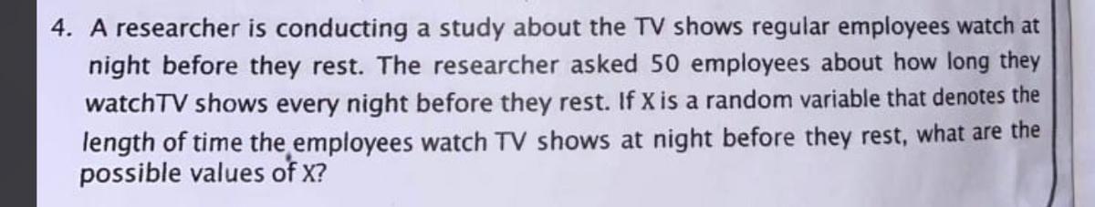 4. A researcher is conducting a study about the TV shows regular employees watch at
night before they rest. The researcher asked 50 employees about how long they
watchTV shows every night before they rest. If X is a random variable that denotes the
length of time the employees watch TV shows at night before they rest, what are the
possible values of X?
