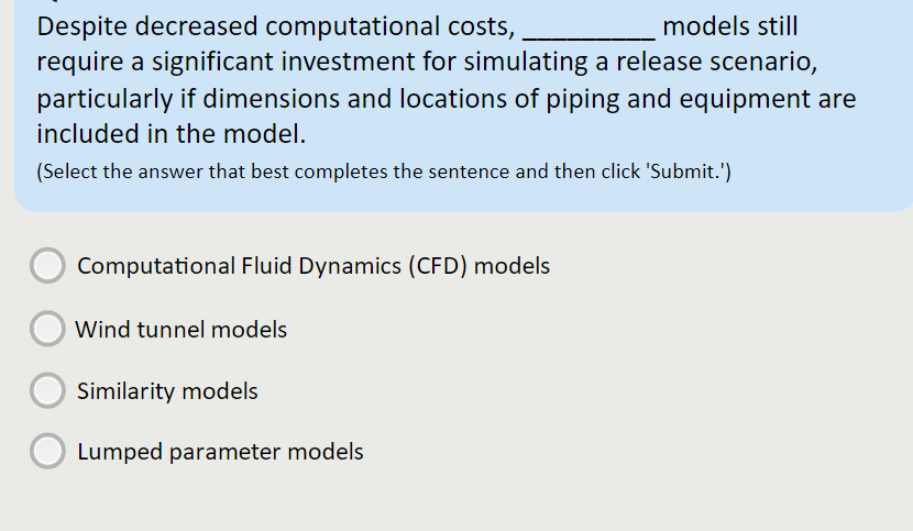 Despite decreased computational costs,
require a significant investment for simulating a release scenario,
particularly if dimensions and locations of piping and equipment are
models still
included in the model.
(Select the answer that best completes the sentence and then click 'Submit.')
Computational Fluid Dynamics (CFD) models
Wind tunnel models
Similarity models
Lumped parameter models

