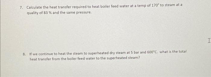 7. Calculate the heat transfer required to heat boiler feed water at a temp of 170° to steam at a
quality of 83 % and the same pressure.
8. If we continue to heat the steam to superheated dry steam at 5 bar and 600°C. what is the total
heat transfer from the boiler feed water to the superheated steam?
