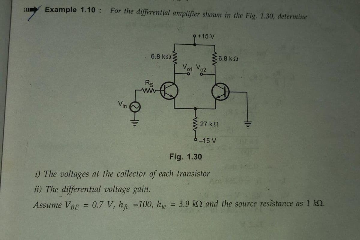 Example 1.10 :
For the differential amplifier shown in the Fig. 1.30, determine
9+15 V
6.8 k23
6.8 k2
Vo1 Vo2
Rs
Vin
27 k2
6-15 V
Fig. 1.30
i) The voltages at the collector of each transistor
ii) The differential voltage gain.
%3D
Assume VBE
0.7 V, he =100, hje = 3.9 k2 and the source resistance as 1 kQ.
%3D

