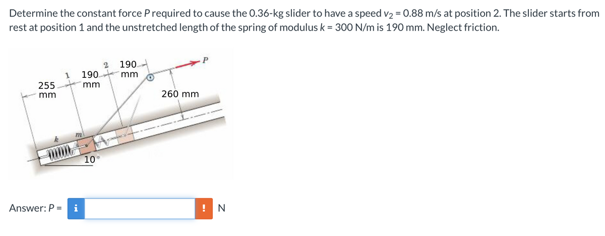 Determine the constant force P required to cause the 0.36-kg slider to have a speed v2 = 0.88 m/s at position 2. The slider starts from
rest at position 1 and the unstretched length of the spring of modulus k = 300 N/m is 190 mm. Neglect friction.
190.
190.
mm
255.
mm
mm
260 mm
m
10°
Answer: P =
i
! N
