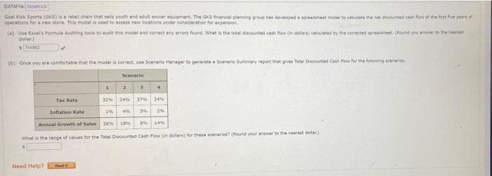 DATAF Goniick
Goel Kick Sports (GKS) aa retal chain that sels youth and adult eoccer equioment. The GKS financal pianting group hes developed a spredsheet model te caleulate the net dicounted an fow of the firat five years of
operations for a new store This model is used to assess new locations under consderation for expanaion
(a) Use taces formula Audting tools to audin the model and correct any errors found. What is the total discounted cash fow ( dalars) calculated by the corrected spreadsheet. (Hound you anwe to the nearest
dollar)
(b) Once you are comfortable that the model correct, use Scenano Manager to generate a Scenario Summary report that gves Tta Dacounted Cauh Plow for the folontng scenaris
Scenario
32% 24 37% 24
Tax Rate
1 4%
2
Inflation Rate
14%
Annual Growth of Sales 26% 18%
What is the range of values for the Total Discounted Cash Flow (in dollars) for these scenarios? (Round your answer to the nearest dolar)
Need Help?
