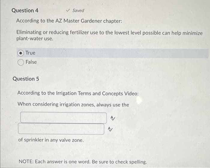 Question 4
Saved
According to the AZ Master Gardener chapter:
Eliminating or reducing fertilizer use to the lowest level possible can help minimize
plant-water use.
True
False
Question 5
According to the Irrigation Terms and Concepts Video:
When considering irrigation zones, always use the
of sprinkler in any valve zone.
NOTE: Each answer is one word. Be sure to check spelling.
