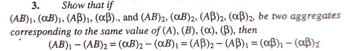 3.
Show that if
(AB)₁, (αB)₁, (Aß)₁, (aß)., and (AB)2, (αB)2, (AB)2, (aß)2, be two aggregates
corresponding to the same value of (A), (B), (a), (ß), then
(AB)₁ - (AB)2 = (aB)2 (aB)₁ = (AB)2-(AB)₁ = (αß)₁ - (αß) ₂
