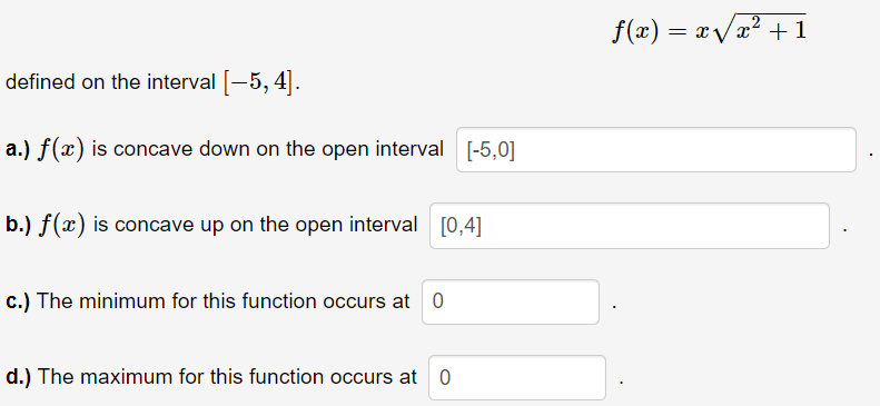 f(x) = xvx? + 1
defined on the interval -5, 4|.
a.) f(x) is concave down on the open interval [-5,0]
b.) f(x) is concave up on the open interval [0,4]
c.) The minimum for this function occurs at 0
d.) The maximum for this function occurs at 0
