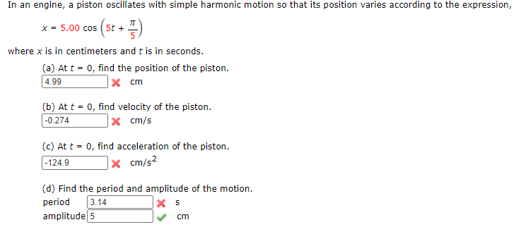 In an engine, a piston oscillates with simple harmonic motion so that its position varies according to the expression,
x = 5.00 cos ( 5t +
where x is in centimeters and t is in seconds.
(a) At t = 0, find the position of the piston.
4.99
|× cm
(b) At t = 0, find velocity of the piston.
x cm/s
-0.274
(c) At t = 0, find acceleration of the piston.
|× cm/s²
-124.9
(d) Find the period and amplitude of the motion.
period
3.14
amplitude 5
cm
