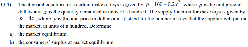Q-4) The demand equation for a certain make of toys is given by p=160–0.2x², where p is the unit price in
dollars and x is the quantity demanded in units of a hundred. The supply function for these toys is given by
p = 4x, where pis the unit price in dollars and x stand for the number of toys that the supplier will put on
the market, in units of a hundred. Determine
a) the market equilibrium.
b) the consumers' surplus at market equilibrium
