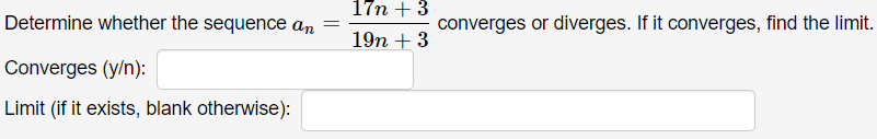 17n + 3
Determine whether the sequence an
converges or diverges. If it converges, find the limit.
%3D
19n + 3
Converges (y/n):
Limit (if it exists, blank otherwise):
