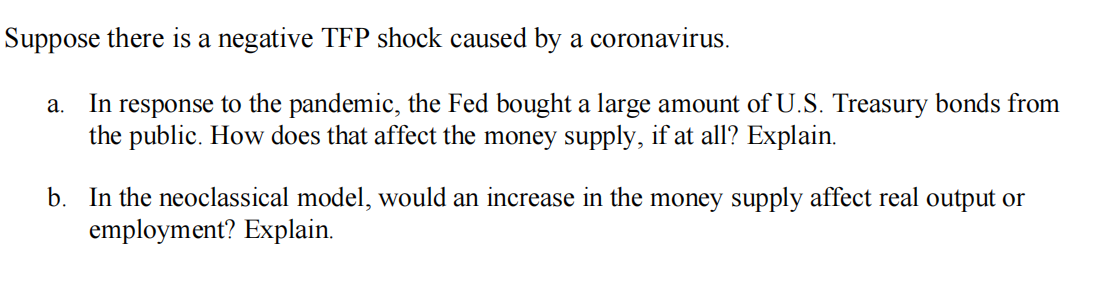 Suppose there is a negative TFP shock caused by a coronavirus.
a. In response to the pandemic, the Fed bought a large amount of U.S. Treasury bonds from
the public. How does that affect the money supply, if at all? Explain.
b. In the neoclassical model, would an increase in the money supply affect real output or
employment? Explain.