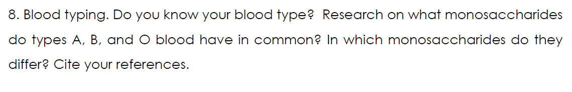 8. Blood typing. Do you know your blood type? Research on what monosaccharides
do types A, B, and O blood have in common? In which monosaccharides do they
differ? Cite your references.
