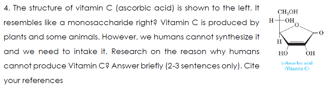 4. The structure of vitamin C (ascorbic acid) is shown to the left. It
CH,OH
resembles like a monosaccharide right? Vitamin C is produced by
H
OH
plants and some animals. However, we humans cannot synthesize it
H
and we need to intake it. Research on the reason why humans
Но
OH
cannot produce Vitamin C? Answer briefly (2-3 sentences only). Cite
L-Ascorbic acid
(Vitamin C)
your references
