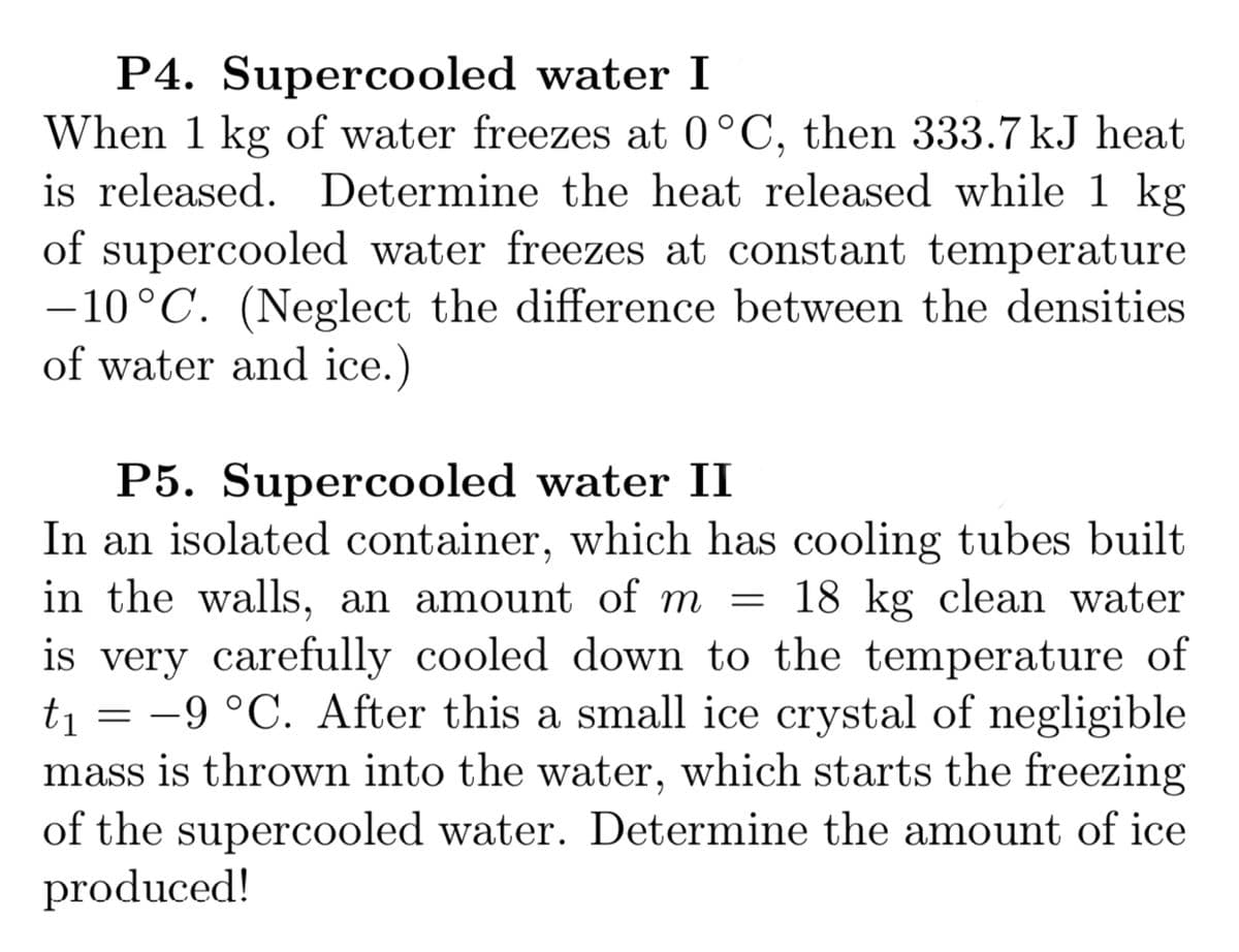 P4. Supercooled water I
When 1 kg of water freezes at 0°C, then 333.7 kJ heat
is released. Determine the heat released while 1 kg
of supercooled water freezes at constant temperature
-10°C. (Neglect the difference between the densities
of water and ice.)
|
P5. Supercooled water II
In an isolated container, which has cooling tubes built
in the walls, an amount of m = 18 kg clean water
is very carefully cooled down to the temperature of
ti = -9 °C. After this a small ice crystal of negligible
mass is thrown into the water, which starts the freezing
of the supercooled water. Determine the amount of ice
produced!
