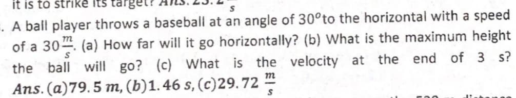 it is to strike its target?
. A ball player throws a baseball at an angle of 30°to the horizontal with a speed
of a 30. (a) How far will it go horizontally? (b) What is the maximum height
the ball will go? (c) What is the velocity at the end of 3 s?
Ans. (a)79.5 m, (b)1.46 s, (c)29.72
m
