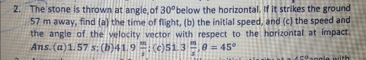 2. The stone is thrown at angle, of 30°below the horizontal. If it strikes the ground
57 m away, find (a) the time of flight, (b) the initial speed, and (c) the speed and
the angle of the velocity vector with respect to the horizontal at impact.
Ans. (a)1.57 s; (b)41.9 “; (c)51.3 ,0 = 45°
nitu at a d50angle with
