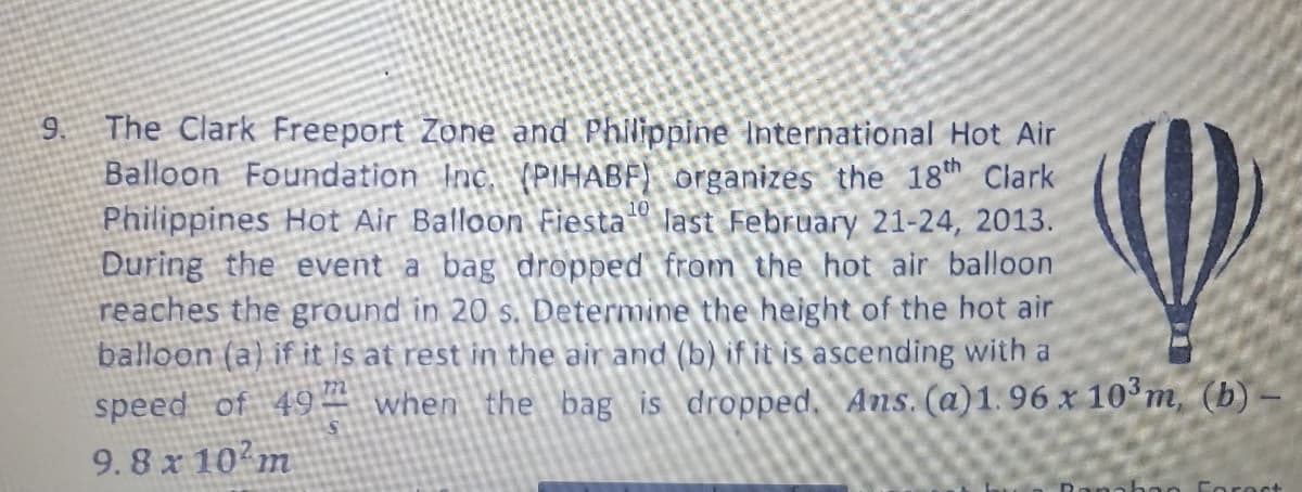 9 The Clark Freeport Zone and Philippine International Hot Air
Balloon Foundation Inc. (PIHABF) organizes the 18th Clark
Philippines Hot Air Balloon Fiesta last February 21-24, 2013.
During the event a bag dropped from the hot air balloon
reaches the ground in 20 s. Determine the height of the hot air
balloon (a) if it is at rest in the air and (b) if it is ascending with a
speed of 49– when the bag is dropped. Ans. (a)1.96 x 10°m, (b)
9.8 x 10 m
Coroct
