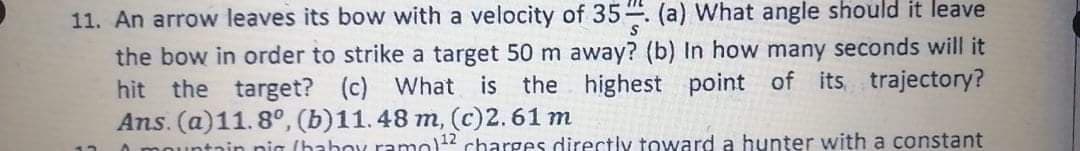 11. An arrow leaves its bow with a velocity of 35. (a) What angle should it leave
the bow in order to strike a target 50 m away? (b) In how many seconds will it
hit the target? (c) What is the highest point of its, trajectory?
Ans. (a)11.8°, (b)11.48 m, (c)2.61 m
ountain nia (hahoy ramo)12 charges directly toward a hunter with a constant
