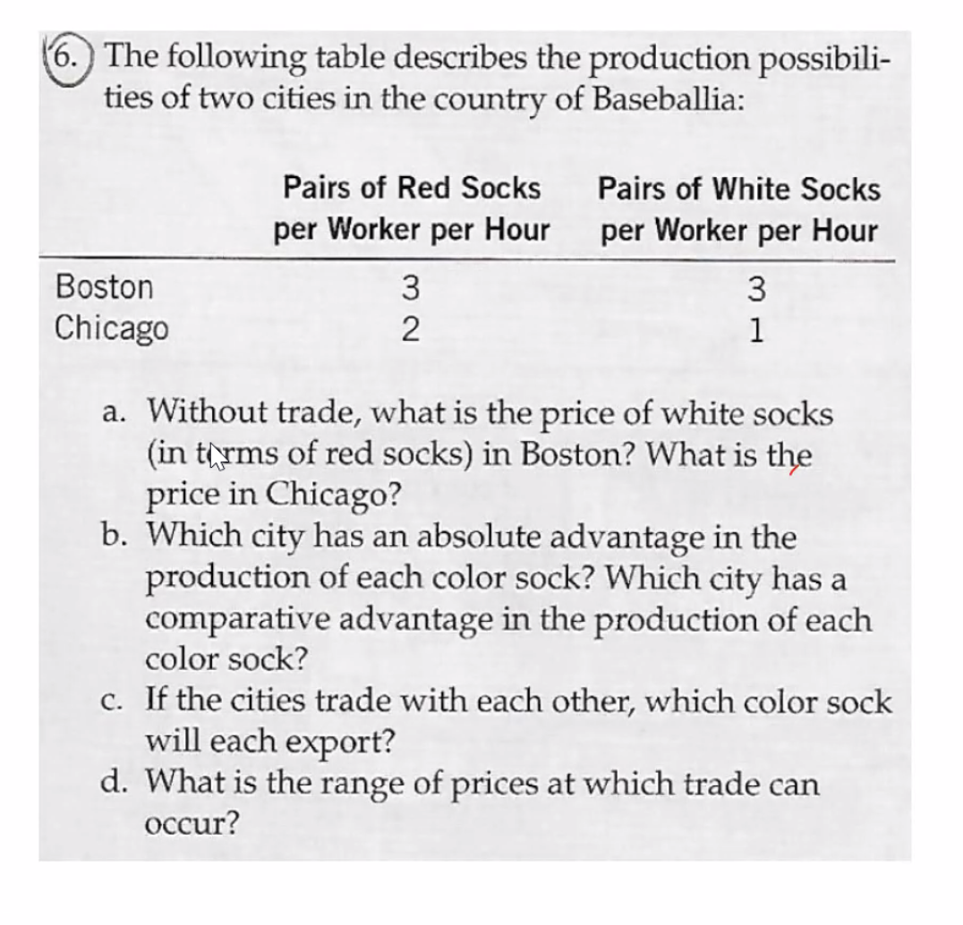 (6.) The following table describes the production possibili-
ties of two cities in the country of Baseballia:
Pairs of Red Socks
Pairs of White Socks
per Worker per Hour
per Worker per Hour
Boston
3
3
Chicago
2
1
a. Without trade, what is the price of white socks
(in trms of red socks) in Boston? What is the
price in Chicago?
b. Which city has an absolute advantage in the
production of each color sock? Which city has a
comparative advantage in the production of each
color sock?
c. If the cities trade with each other, which color sock
will each export?
d. What is the range of prices at
ich trade can
occur?
