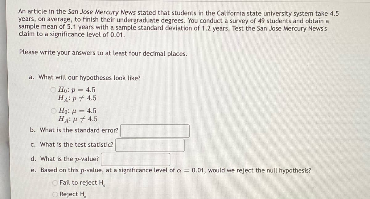 An article in the San Jose Mercury News stated that students in the California state university system take 4.5
years, on average, to finish their undergraduate degrees. You conduct a survey of 49 students and obtain a
sample mean of 5.1 years with a sample standard deviation of 1.2 years. Test the San Jose Mercury News's
claim to a significance level of 0.01.
Please write your answers to at least four decimal places.
a. What will our hypotheses look like?
Ho: p = 4.5
4.5
HA: P
Ο Ho: μ = 4.5
HA: 4.5
b. What is the standard error?
c. What is the test statistic?
d. What is the p-value?
e. Based on this p-value, at a significance level of a = 0.01, would we reject the null hypothesis?
Fail to reject H
Reject H