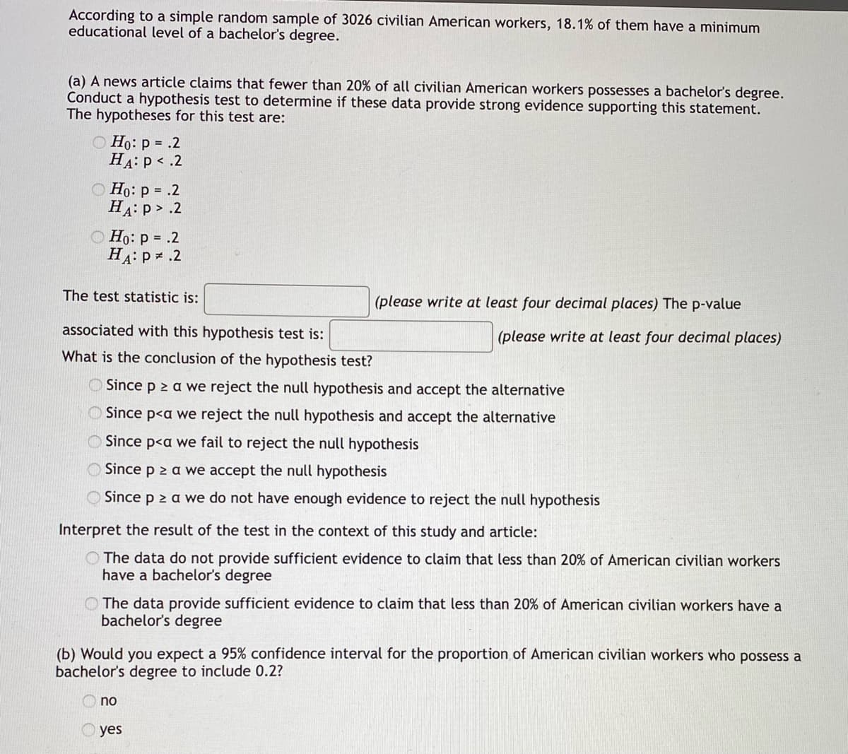 According to a simple random sample of 3026 civilian American workers, 18.1% of them have a minimum
educational level of a bachelor's degree.
(a) A news article claims that fewer than 20% of all civilian American workers possesses a bachelor's degree.
Conduct a hypothesis test to determine if these data provide strong evidence supporting this statement.
The hypotheses for this test are:
Ho: p= .2
HA: P < .2
Ho: p= .2
HA: P > .2
Ho: p= .2
HA: P * .2
The test statistic is:
(please write at least four decimal places) The p-value
(please write at least four decimal places)
associated with this hypothesis test is:
What is the conclusion of the hypothesis test?
Since p≥ a we reject the null hypothesis and accept the alternative
Since p<a we reject the null hypothesis and accept the alternative
Since p<a we fail to reject the null hypothesis
Since p ≥ a we accept the null hypothesis
Since p ≥ a we do not have enough evidence to reject the null hypothesis
Interpret the result of the test in the context of this study and article:
The data do not provide sufficient evidence to claim that less than 20% of American civilian workers
have a bachelor's degree
The data provide sufficient evidence to claim that less than 20% of American civilian workers have a
bachelor's degree
(b) Would you expect a 95% confidence interval for the proportion of American civilian workers who possess a
bachelor's degree to include 0.2?
no
yes