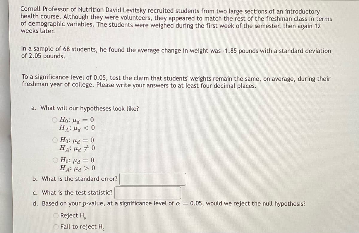 Cornell Professor of Nutrition David Levitsky recruited students from two large sections of an introductory
health course. Although they were volunteers, they appeared to match the rest of the freshman class in terms
of demographic variables. The students were weighed during the first week of the semester, then again 12
weeks later.
In a sample of 68 students, he found the average change in weight was -1.85 pounds with a standard deviation
of 2.05 pounds.
To a significance level of 0.05, test the claim that students' weights remain the same, on average, during their
freshman year of college. Please write your answers to at least four decimal places.
a. What will our hypotheses look like?
Ho: a = 0
HA: μα < 0
Ho: μα = 0
HA: μα # 0
Ho: a = 0
HA: Md > 0
b. What is the standard error?
c. What is the test statistic?
d. Based on your p-value, at a significance level of a = 0.05, would we reject the null hypothesis?
Reject H
Fail to reject H