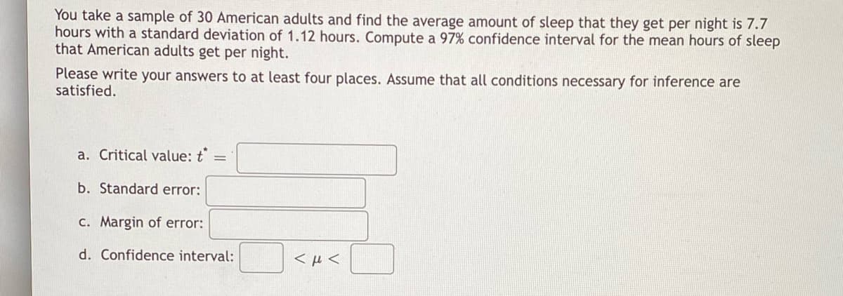 You take a sample of 30 American adults and find the average amount of sleep that they get per night is 7.7
hours with a standard deviation of 1.12 hours. Compute a 97% confidence interval for the mean hours of sleep
that American adults get per night.
Please write your answers to at least four places. Assume that all conditions necessary for inference are
satisfied.
a. Critical value: t =
b. Standard error:
c. Margin of error:
d. Confidence interval:
<μ<