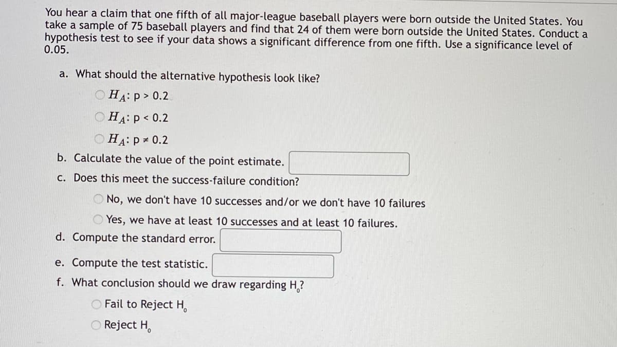 You hear a claim that one fifth of all major-league baseball players were born outside the United States. You
take a sample of 75 baseball players and find that 24 of them were born outside the United States. Conduct a
hypothesis test to see if your data shows a significant difference from one fifth. Use a significance level of
0.05.
a. What should the alternative hypothesis look like?
HA: P > 0.2
ⒸHA: P < 0.2
HA: P = 0.2
b.
Calculate the value of the point estimate.
c. Does this meet the success-failure condition?
No, we don't have 10 successes and/or we don't have 10 failures
Yes, we have at least 10 successes and at least 10 failures.
d. Compute the standard error.
e. Compute the test statistic.
f. What conclusion should we draw regarding H?
O Fail to Reject H
O Reject H