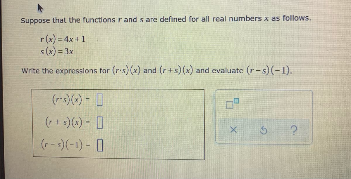 Suppose that the functions r and s are defined for all real numbers x as follows.
r(x) = 4x+1
s(x) = 3x
Write the expressions for (r.s) (x) and (r+s)(x) and evaluate (r-s)(-1).
(r*s)(x) = ]
(r + s)(x) = []
(r - s)(-1) = 1
