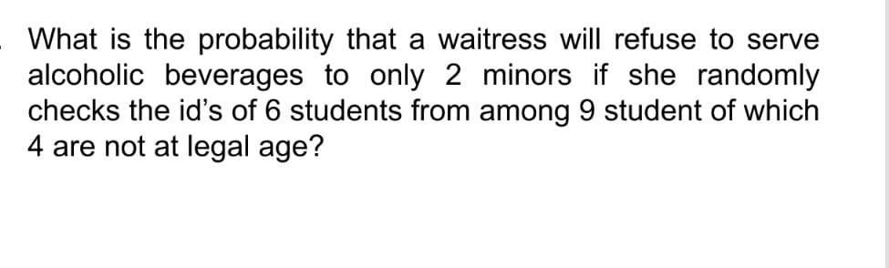 What is the probability that a waitress will refuse to serve
alcoholic beverages to only 2 minors if she randomly
checks the id's of 6 students from among 9 student of which
4 are not at legal age?