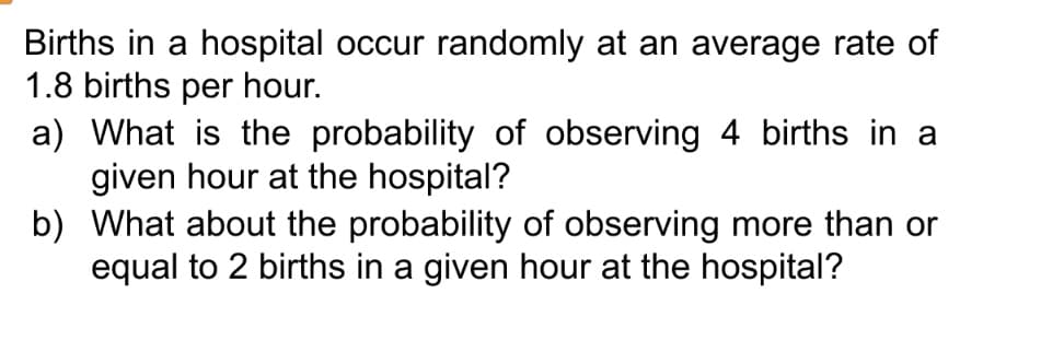 Births in a hospital occur randomly at an average rate of
1.8 births per hour.
a) What is the probability of observing 4 births in a
given hour at the hospital?
b)
What about the probability of observing more than or
equal to 2 births in a given hour at the hospital?