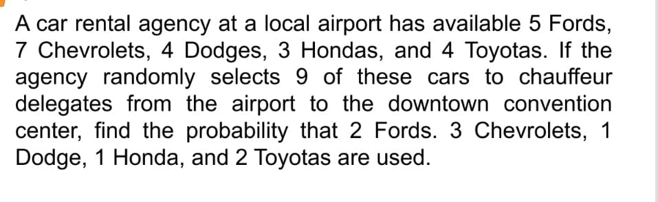 A car rental agency at a local airport has available 5 Fords,
7 Chevrolets, 4 Dodges, 3 Hondas, and 4 Toyotas. If the
agency randomly selects 9 of these cars to chauffeur
delegates from the airport to the downtown convention
center, find the probability that 2 Fords. 3 Chevrolets, 1
Dodge, 1 Honda, and 2 Toyotas are used.