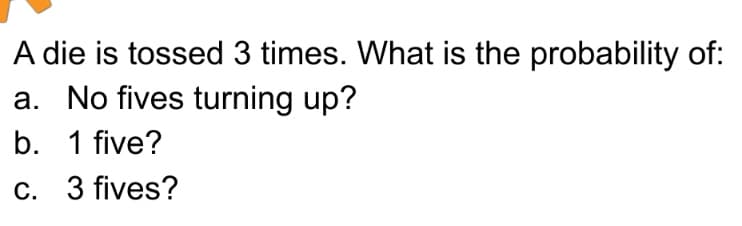A die is tossed 3 times. What is the probability of:
a. No fives turning up?
b. 1 five?
c.
3 fives?