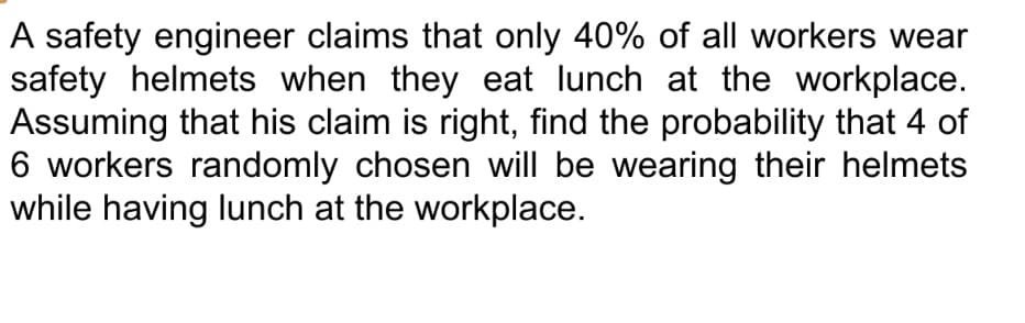 A safety engineer claims that only 40% of all workers wear
safety helmets when they eat lunch at the workplace.
Assuming that his claim is right, find the probability that 4 of
6 workers randomly chosen will be wearing their helmets
while having lunch at the workplace.