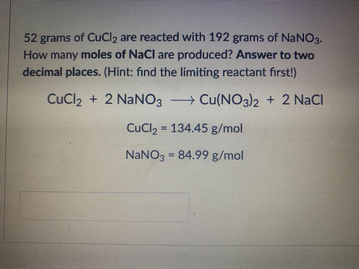 52 grams of CuCl2 are reacted with 192 grams of NaNO3.
How many moles of NaCl are produced? Answer to two
decimal places. (Hint: find the limiting reactant first!)
CuCl2 + 2 NaNO3 Cu(NO3)2 + 2 NaCl
CuCl, = 134.45 g/mol
NaNO3 = 84.99 g/mol
