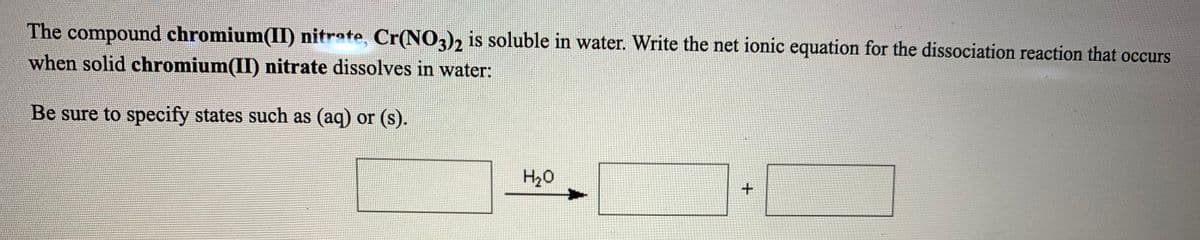 The compound chromium(II) nitrate, Cr(N0,)2 is soluble in water. Write the net ionic equation for the dissociation reaction that occurs
when solid chromium(II) nitrate dissolves in water:
Be sure to specify states such as (aq) or (s).
H20
