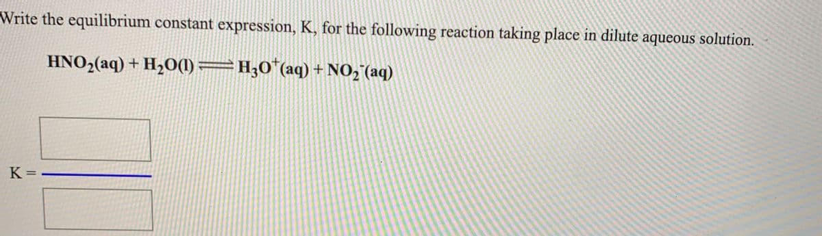 Write the equilibrium constant expression, K, for the following reaction taking place in dilute aqueous solution.
HNO,(aq) + H2O(1)=H;0*(aq) + NO,"(aq)
K =
