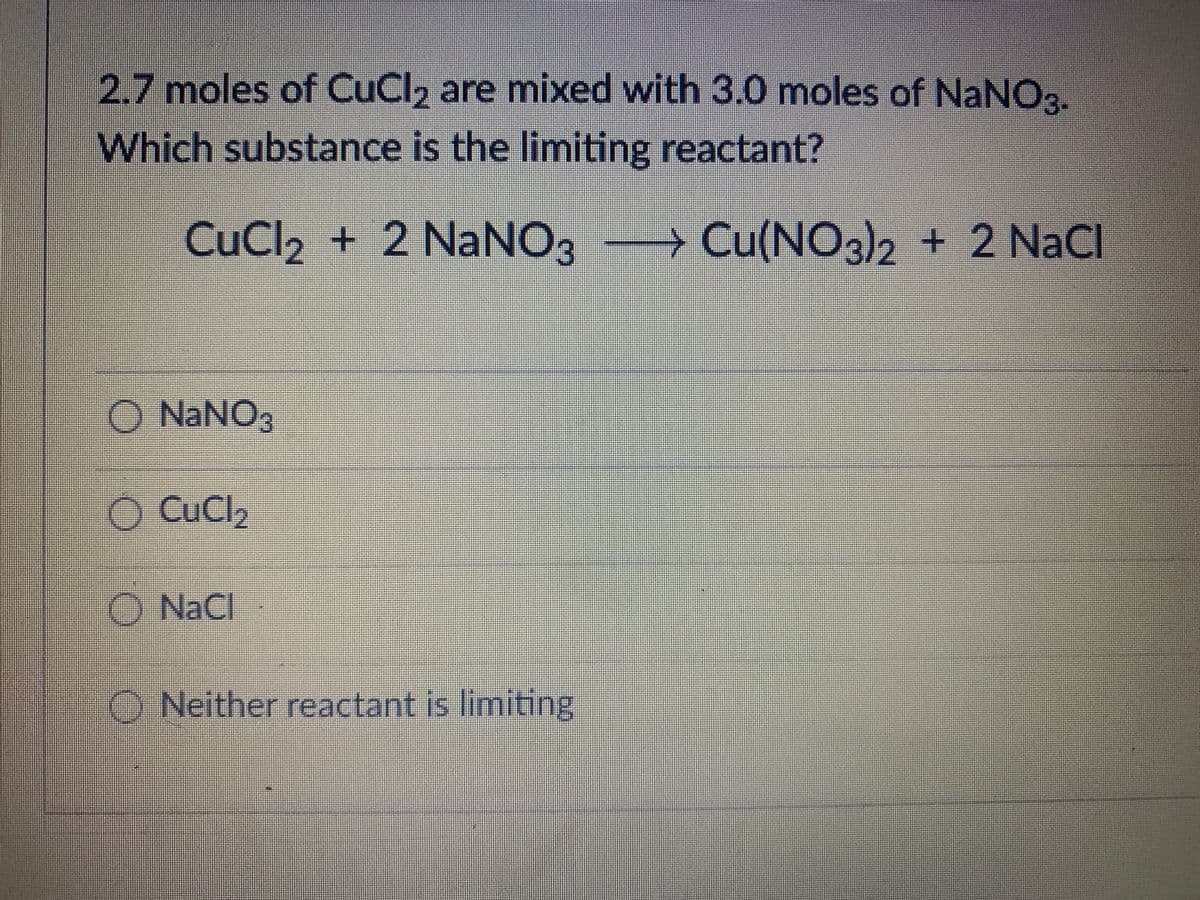 2.7 moles of CuCl, are mixed with 3.0 moles of NaNO3.
Which substance is the limiting reactant?
CuCl2 + 2 NaNO3 → Cu(NO3)2 + 2 NaCl
O NANO3
O CuCl2
O NaCl
O Neither reactant is limiting
