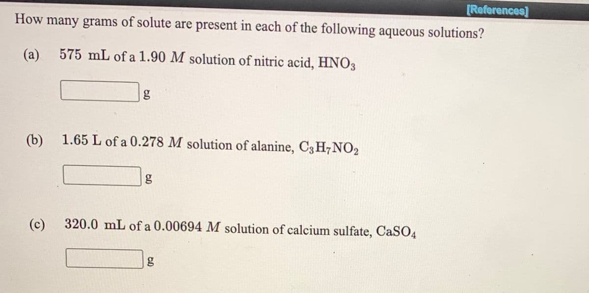 [References]
How many grams of solute are present in each of the following aqueous solutions?
(a).
575 mL of a 1.90 M solution of nitric acid, HNO3
g
(b)
1.65 L of a 0.278 M solution of alanine, C3 H7NO2
g
(c)
320.0 mL of a 0.00694 M solution of calcium sulfate, CaSO4

