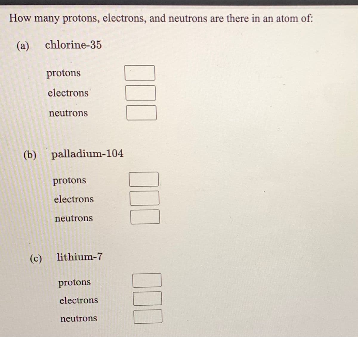 How many protons, electrons, and neutrons are there in an atom of:
(a)
chlorine-35
protons
electrons
neutrons
(b) palladium-104
protons
electrons
neutrons
(c)
lithium-7
protons
electrons
neutrons
00
00
100
