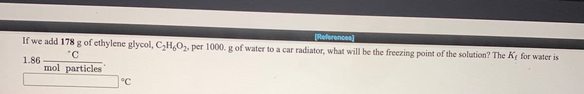 [References]
If we add 178 g of ethylene glycol, C,H,O2, per 1000. g of water to a car radiator, what will be the freezing point of the solution? The Kf for water is
1.86
mol particles
°C
