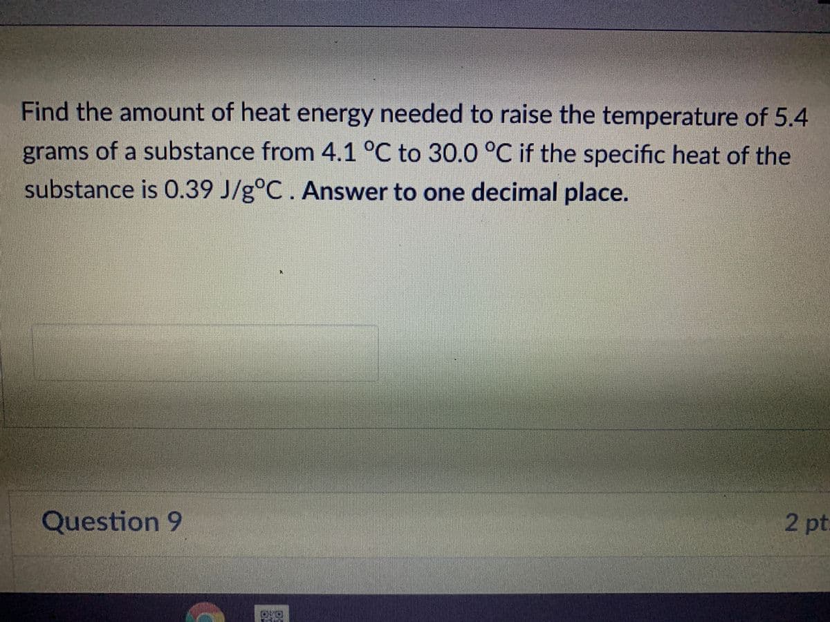 Find the amount of heat energy needed to raise the temperature of 5.4
grams of a substance from 4.1 °C to 30.0 °C if the specific heat of the
substance is 0.39 J/g°C. Answer to one decimal place.
Question 9
2 pt:
