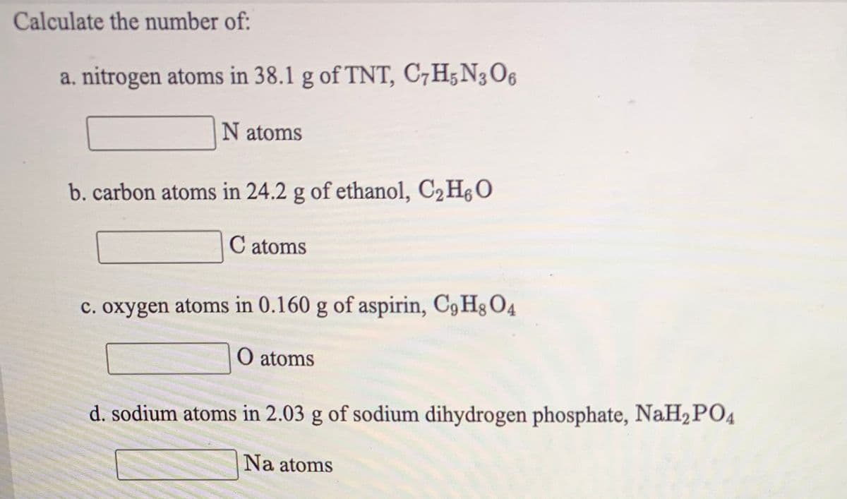 Calculate the number of:
a, nitrogen atoms in 38.1 g of TNT, C7H;N3O6
N atoms
b. carbon atoms in 24.2 g of ethanol, C2 HgO
C atoms
c. oxygen atoms in 0.160 g of aspirin, C9 Hg O4
O atoms
d. sodium atoms in 2.03 g of sodium dihydrogen phosphate, NaH2PO4
Na atoms
