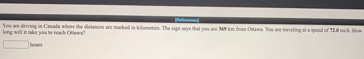 [References]
You are driving in Canada where the distances are marked in kilometers. The sign says that you are 369 km from Ottawa. You are traveling at a speed of 72.0 mi/h. How
long will it take you to reach Ottawa?
hours
